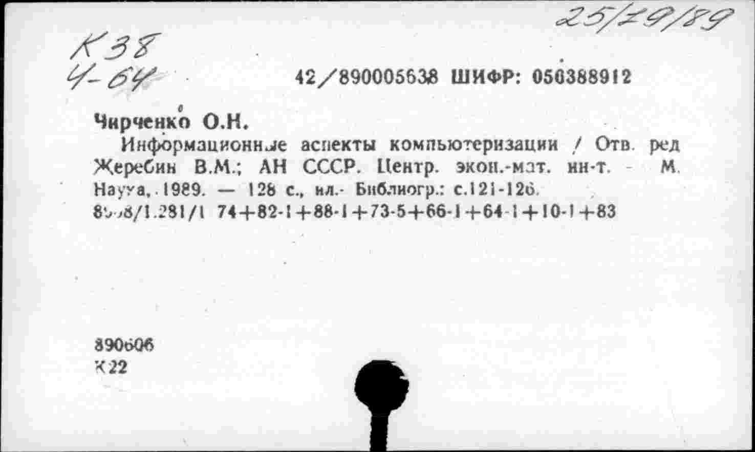 ﻿/6'^	42/89000563Й ШИФР: 050388912
0 Чирченко О.Н. Информационнее аспекты компьютеризации ,/ Отв ред Жеребин В.М.; АН СССР. Центр, экон.-мат. ин-т. М Наука, 1989. — 128 с., ил.- Библиогр.: с. 121-126.
8ъ >6/1.231/1 744-82-1 + 88-1 + 73-5+66-1 +64 1 +10-1 +83
890606
422